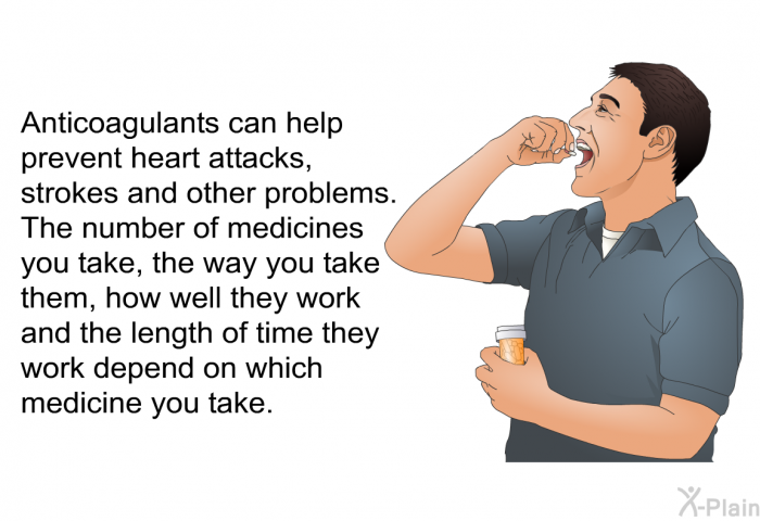 Anticoagulants can help prevent heart attacks, strokes and other problems. The number of medicines you take, the way you take them, how well they work and the length of time they work depend on which medicine you take.