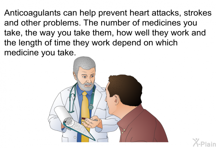 Anticoagulants can help prevent heart attacks, strokes and other problems. The number of medicines you take, the way you take them, how well they work and the length of time they work depend on which medicine you take.