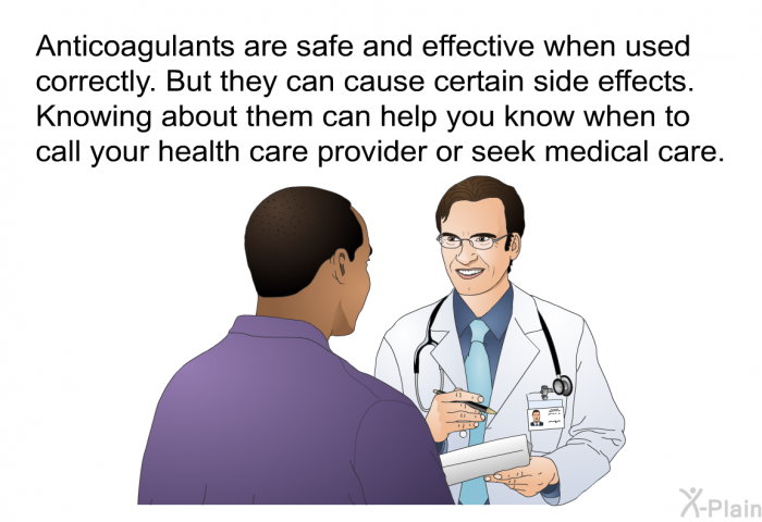 Anticoagulants are safe and effective when used correctly. But they can cause certain side effects. Knowing about them can help you know when to call your health care provider or seek medical care.