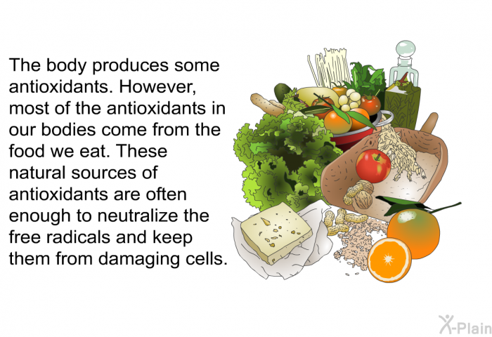 The body produces some antioxidants. However, most of the antioxidants in our bodies come from the food we eat. These natural sources of antioxidants are often enough to neutralize the free radicals and keep them from damaging cells.