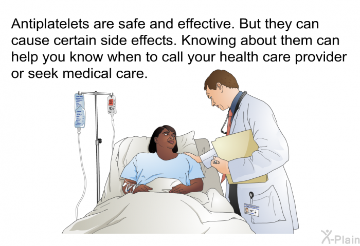 Antiplatelets are safe and effective. But they can cause certain side effects. Knowing about them can help you know when to call your health care provider or seek medical care.