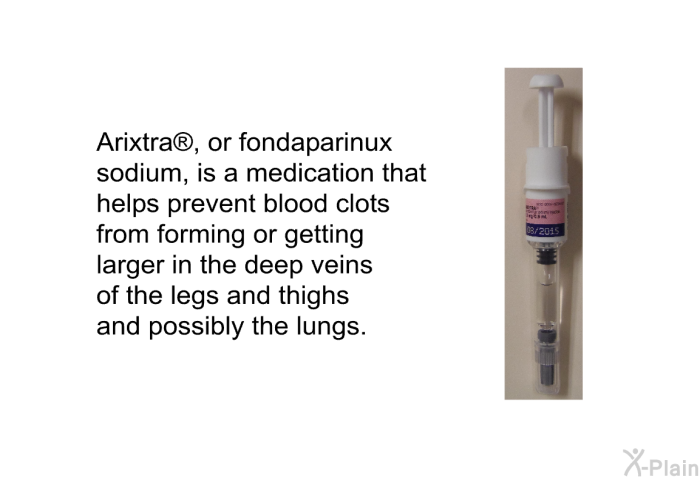 Arixtra , or fondaparinux sodium, is a medication that helps prevent blood clots from forming or getting larger in the deep veins of the legs and thighs and possibly the lungs.