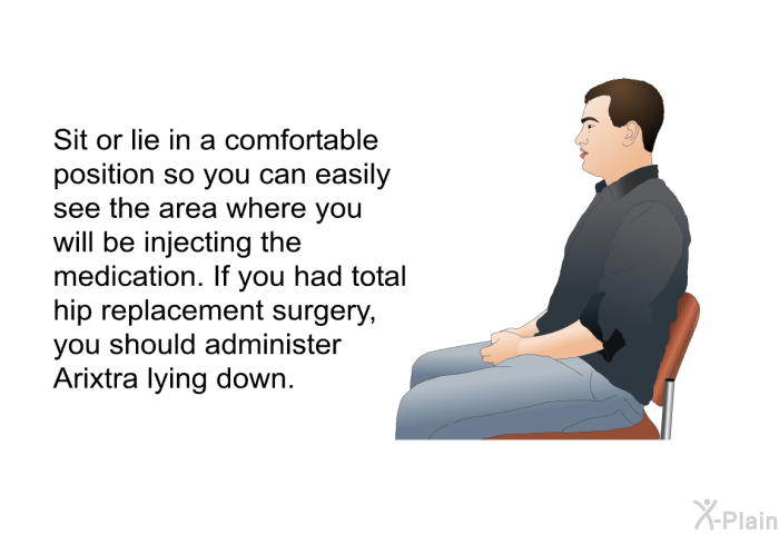 Sit or lie in a comfortable position so you can easily see the area where you will be injecting the medication. If you had total hip replacement surgery, you should administer Arixtra lying down.