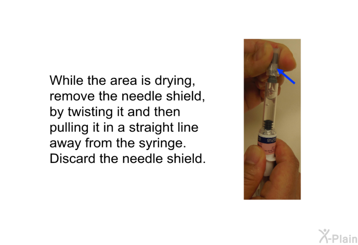 While the area is drying, remove the needle shield, by twisting it and then pulling it in a straight line away from the syringe. Discard the needle shield.