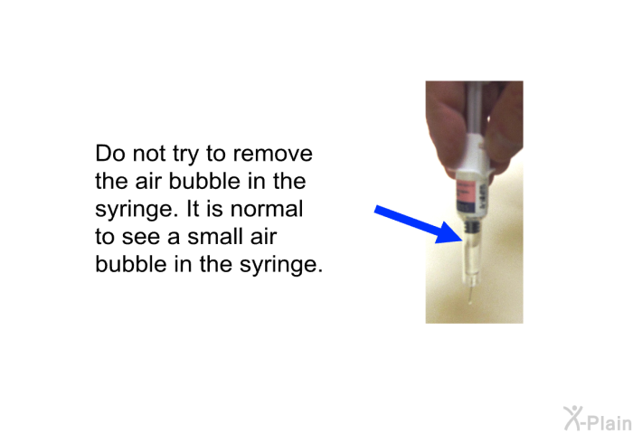 Do not try to remove the air bubble in the syringe. It is normal to see a small air bubble in the syringe.