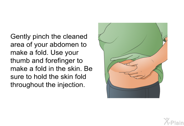 Gently pinch the cleaned area of your abdomen to make a fold. Use your thumb and forefinger to make a fold in the skin. Be sure to hold the skin fold throughout the injection.