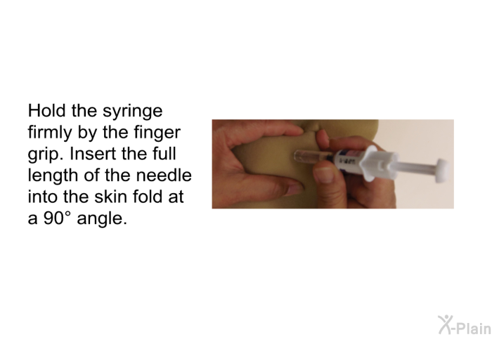 Hold the syringe firmly by the finger grip. Insert the full length of the needle into the skin fold at a 90 angle.