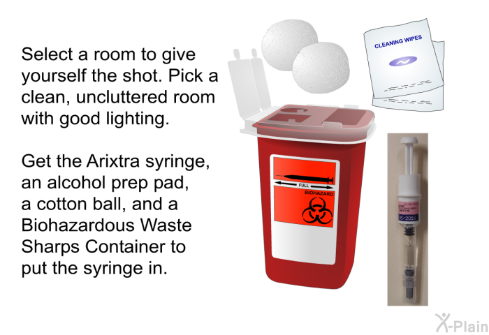 Select a room to give yourself the shot. Pick a clean, uncluttered room with good lighting. Get the Arixtra syringe, an alcohol prep pad, a cotton ball, and a Biohazardous Waste Sharps Container to put the syringe in.