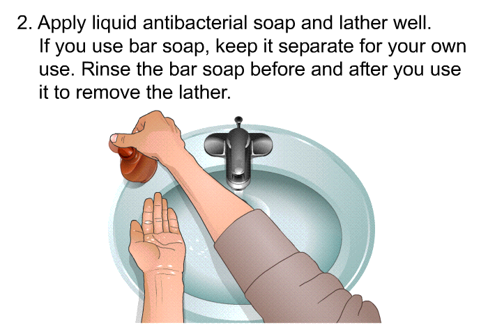 Apply liquid antibacterial soap and lather well. If you use bar soap, keep it separate for your own use. Rinse the bar soap before and after you use it to remove the lather.