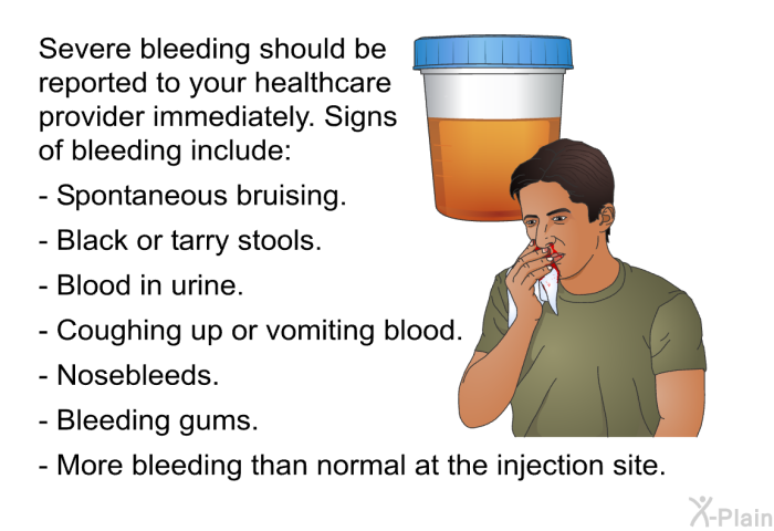 Severe bleeding should be reported to your healthcare provider immediately. Signs of bleeding include:  Spontaneous bruising. Black or tarry stools. Blood in urine. Coughing up or vomiting blood. Nosebleeds. Bleeding gums. More bleeding than normal at the injection site.