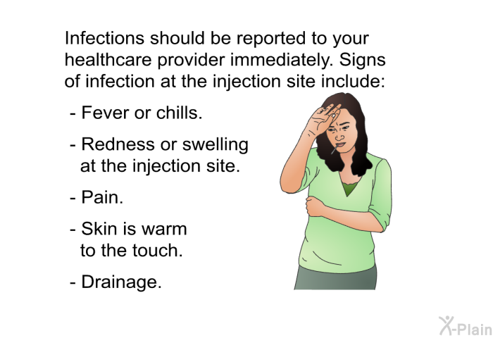 Infections should be reported to your healthcare provider immediately. Signs of infection at the injection site include:  Fever or chills. Redness or swelling at the injection site. Pain. Skin is warm to the touch. Drainage.