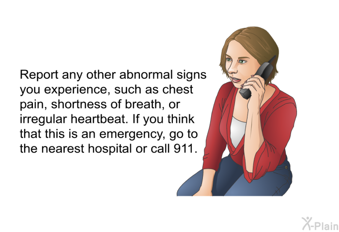 Report any other abnormal signs you experience, such as chest pain, shortness of breath, or irregular heartbeat. If you think that this is an emergency, go to the nearest hospital or call 911.