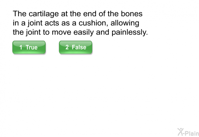The cartilage at the end of the bones in a joint acts as a cushion, allowing the joint to move easily and painlessly. Press True or False.