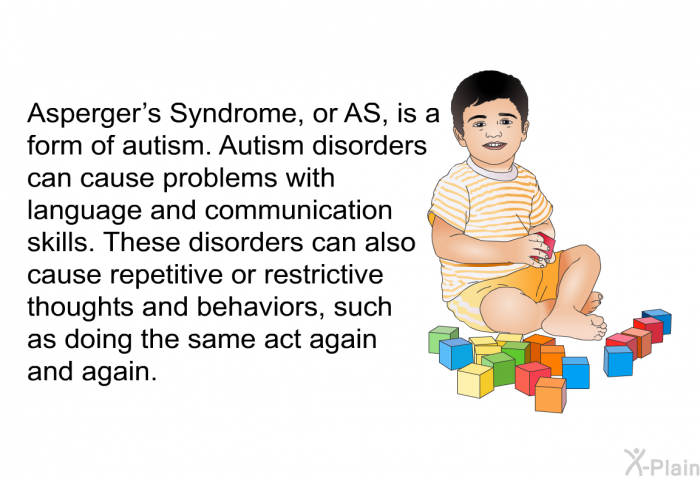 Asperger's Syndrome, or AS, is a form of autism. Autism disorders can cause problems with language and communication skills. These disorders can also cause repetitive or restrictive thoughts and behaviors, such as doing the same act again and again.