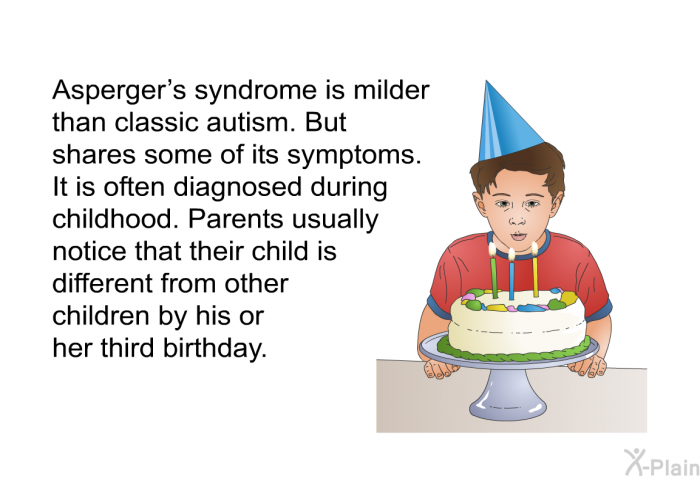 Asperger's syndrome is milder than classic autism. But it shares some of its symptoms. It is often diagnosed during childhood. Parents usually notice that their child is different from other children by his or her third birthday.