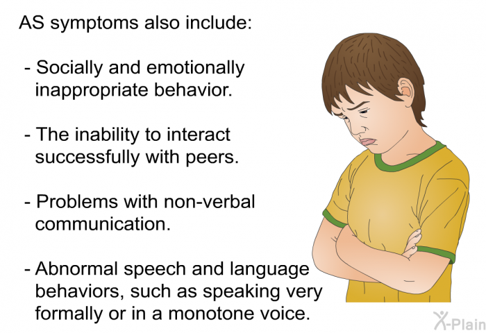 AS symptoms also include:  Socially and emotionally inappropriate behavior. The inability to interact successfully with peers. Problems with non-verbal communication. Abnormal speech and language behaviors, such as speaking very formally or in a monotone voice.