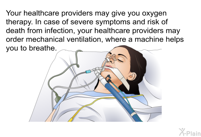 Your healthcare providers may give you oxygen therapy. In case of severe symptoms and risk of death from infection, your healthcare providers may order mechanical ventilation, where a machine helps you to breathe.