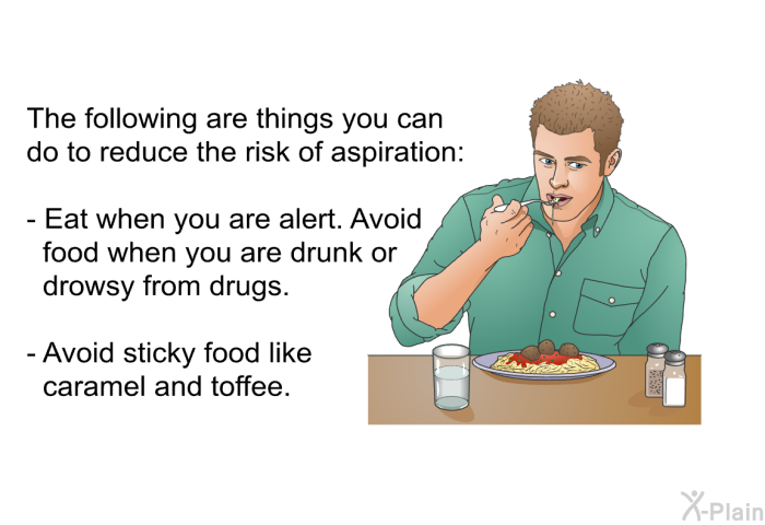 The following are things you can do to reduce the risk of aspiration.  Eat when you are alert. Avoid food when you are drunk or drowsy from drugs. Avoid sticky food like caramel and toffee.