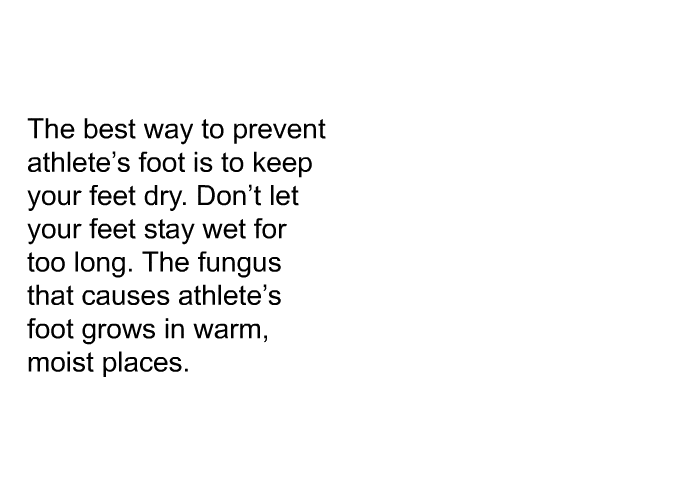 The best way to prevent athlete's foot is to keep your feet dry. Don't let your feet stay wet for too long. The fungus that causes athlete's foot grows in warm, moist places.
