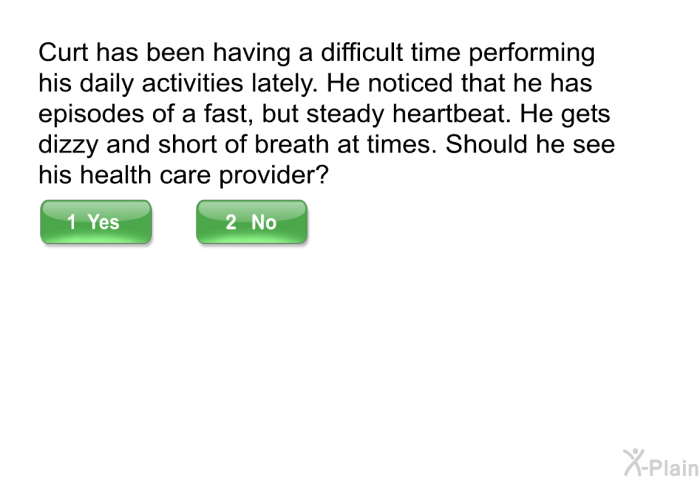 Curt has been having a difficult time performing his daily activities lately. He noticed that he has episodes of a fast, but steady heartbeat. He gets dizzy and short of breath at times. Should he see his health care provider?