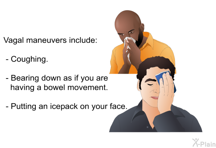 Vagal maneuvers include:  Coughing. Bearing down as if you are having a bowel movement. Putting an icepack on your face.