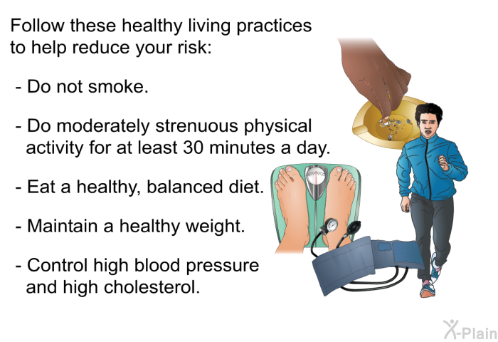 Follow these healthy living practices to help reduce your risk:  Do not smoke. Do moderately strenuous physical activity for at least 30 minutes a day. Eat a healthy, balanced diet. Maintain a healthy weight. Control high blood pressure and high cholesterol.