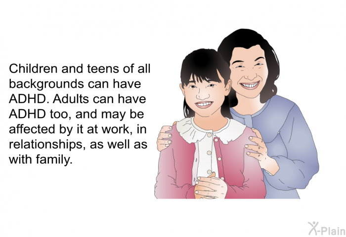 Children and teens of all backgrounds can have ADHD. Adults can have ADHD too, and may be affected by it at work, in relationships, as well as with family.