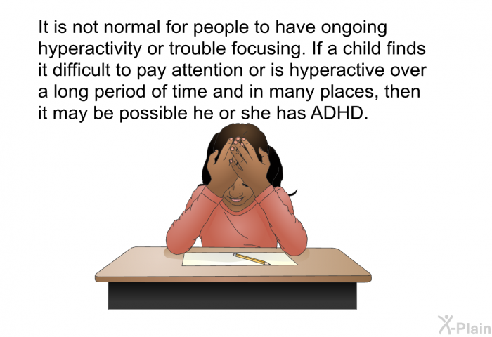 It is not normal for people to have ongoing hyperactivity or trouble focusing. If a child finds it difficult to pay attention or is hyperactive over a long period of time and in many places, then it may be possible he or she has ADHD.