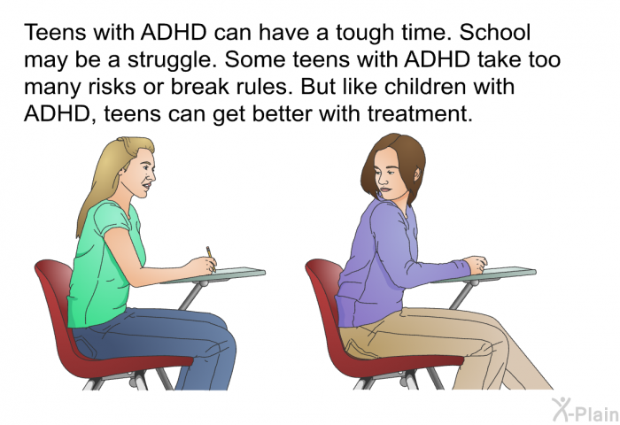 Teens with ADHD can have a tough time. School may be a struggle. Some teens with ADHD take too many risks or break rules. But like children with ADHD, teens can get better with treatment.
