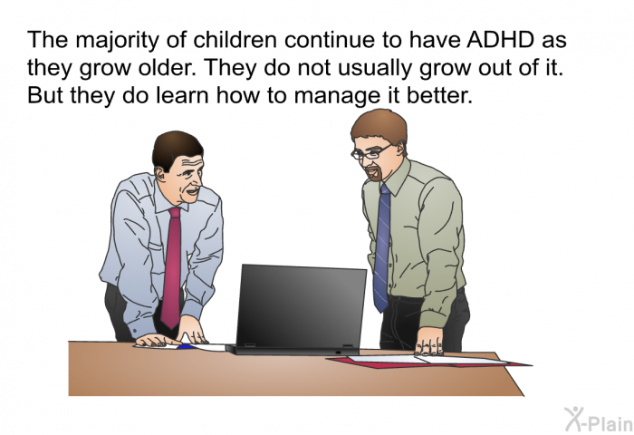 The majority of children continue to have ADHD as they grow older. They do not usually grow out of it. But they do learn how to manage it better.
