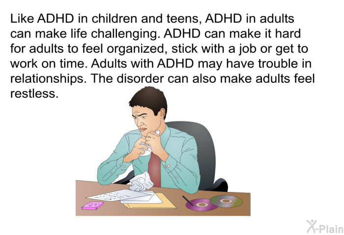 Like ADHD in children and teens, ADHD in adults can make life challenging. ADHD can make it hard for adults to feel organized, stick with a job or get to work on time. Adults with ADHD may have trouble in relationships. The disorder can also make adults feel restless.