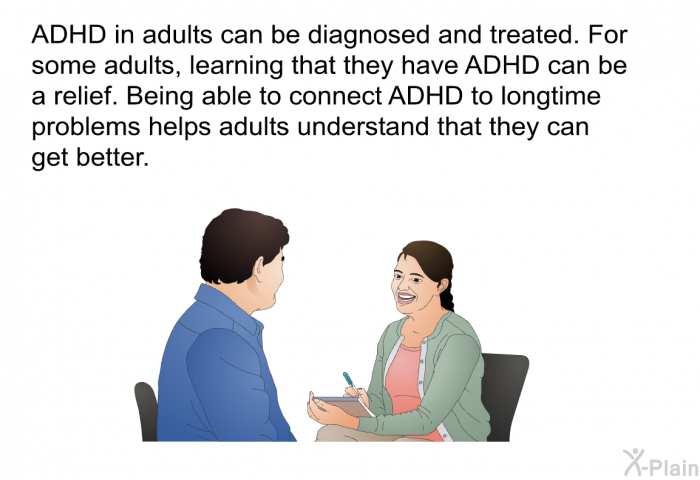 ADHD in adults can be diagnosed and treated. For some adults, learning that they have ADHD can be a relief. Being able to connect ADHD to longtime problems helps adults understand that they can get better.