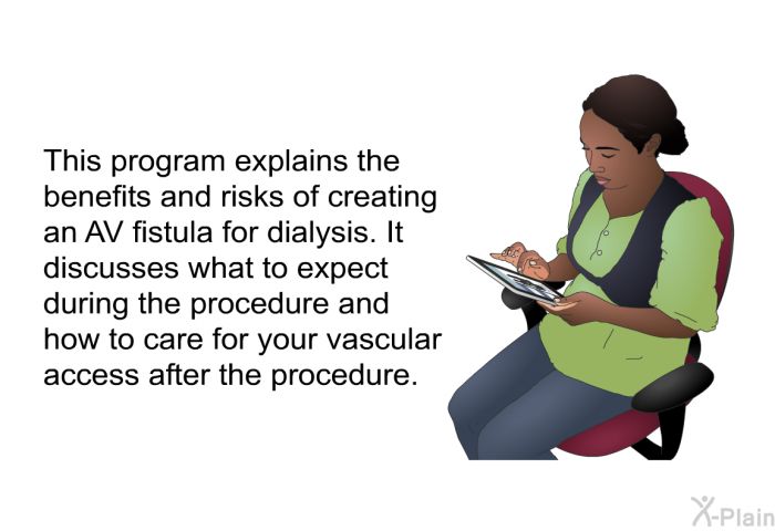 This health information explains the benefits and risks of creating an AV fistula for dialysis. It discusses what to expect during the procedure and how to care for your vascular access after the procedure.