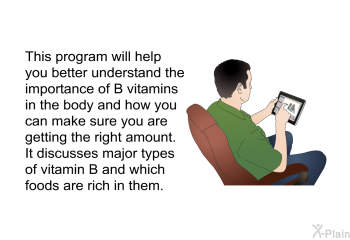 This health information will help you better understand the importance of B vitamins in the body and how you can make sure you are getting the right amount. It discusses major types of vitamin B and which foods are rich in them.