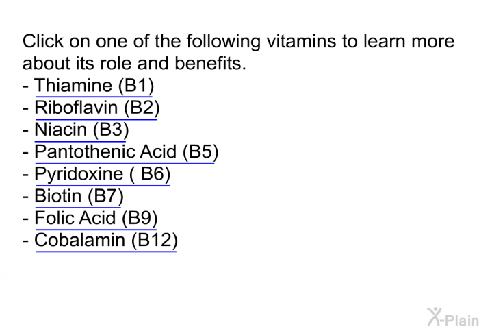 Click on one of the following vitamins to learn more about its role and benefits.  Thiamine (B1) Riboflavin (B2) Niacin (B3) Pantothenic Acid (B5) Pyridoxine ( B6) Biotin (B7) Folic Acid (B9) Cobalamin (B12)