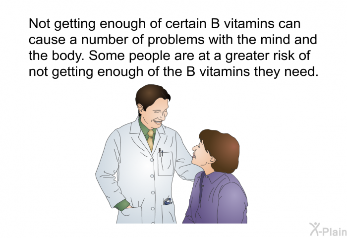 Not getting enough of certain B vitamins can cause a number of problems with the mind and the body. Some people are at a greater risk of not getting enough of the B vitamins they need.