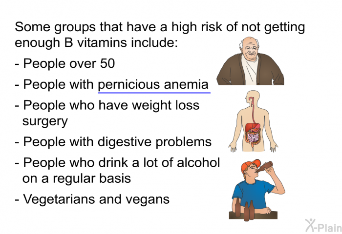 Some groups that have a high risk of not getting enough B vitamins include:  People over 50 People with pernicious anemia People who have weight loss surgery People with digestive problems People who drink a lot of alcohol on a regular basis Vegetarians and vegans