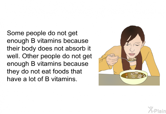 Some people do not get enough B vitamins because their body does not absorb it well. Other people do not get enough B vitamins because they do not eat foods that have a lot of B vitamins.