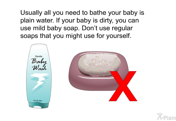 Usually all you need to bathe your baby is plain water. If your baby is dirty, you can use mild baby soap. Don't use regular soaps that you might use for yourself.