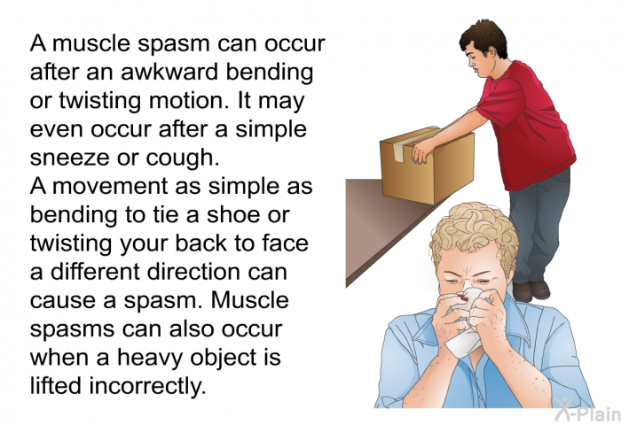 A muscle spasm can occur after an awkward bending or twisting motion. It may even occur after a simple sneeze or cough. A movement as simple as bending to tie a shoe or twisting your back to face a different direction can cause a spasm. Muscle spasms can also occur when a heavy object is lifted incorrectly.