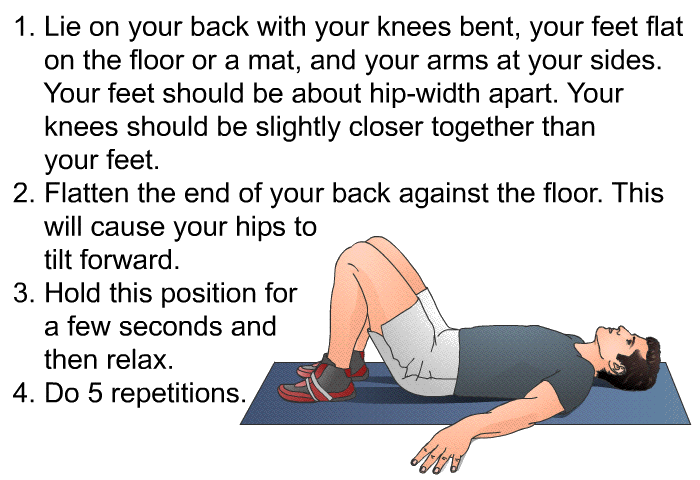 Lie on your back with your knees bent, your feet flat on the floor or a mat, and your arms at your sides. Your feet should be about hip-width apart. Your knees should be slightly closer together than your feet. Flatten the end of your back against the floor. This will cause your hips to tilt forward. Hold this position for a few seconds and then relax. Do 5 repetitions.