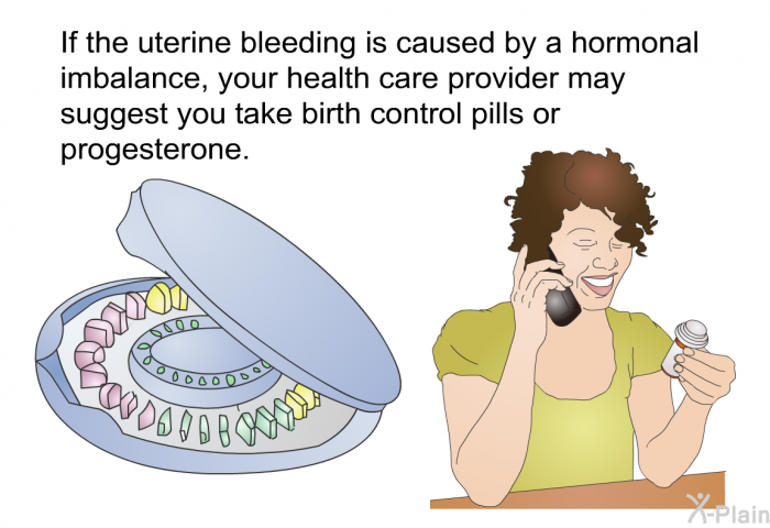 If the uterine bleeding is caused by a hormonal imbalance, your health care provider may suggest you take birth control pills or progesterone.