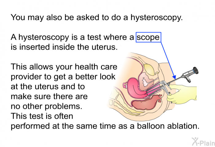 You may also be asked to do a hysteroscopy. A hysteroscopy is a test where a scope is inserted inside the uterus. This allows your health care provider to get a better look at the uterus and to make sure there are no other problems. This test is often performed at the same time as a balloon ablation.