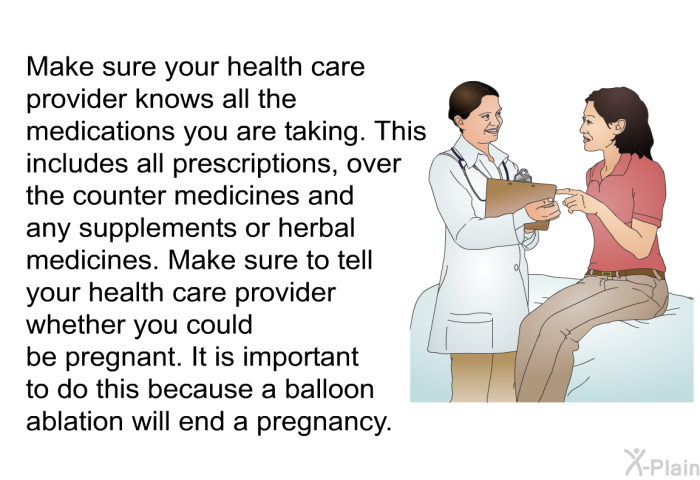 Make sure your health care provider knows all the medications you are taking. This includes all prescriptions, over the counter medicines and any supplements or herbal medicines. Make sure to tell your health care provider whether you could be pregnant. It is important to do this because a balloon ablation will end a pregnancy.