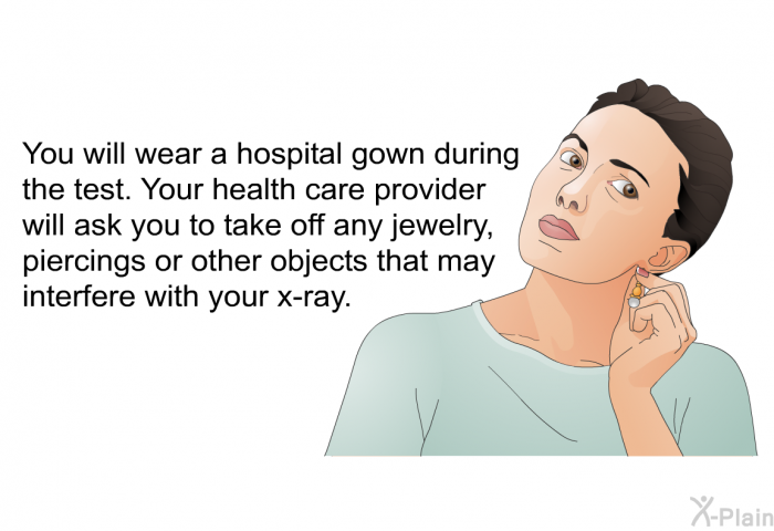 You will wear a hospital gown during the test. Your health care provider will ask you to take off any jewelry, piercings or other objects that may interfere with your x-ray.