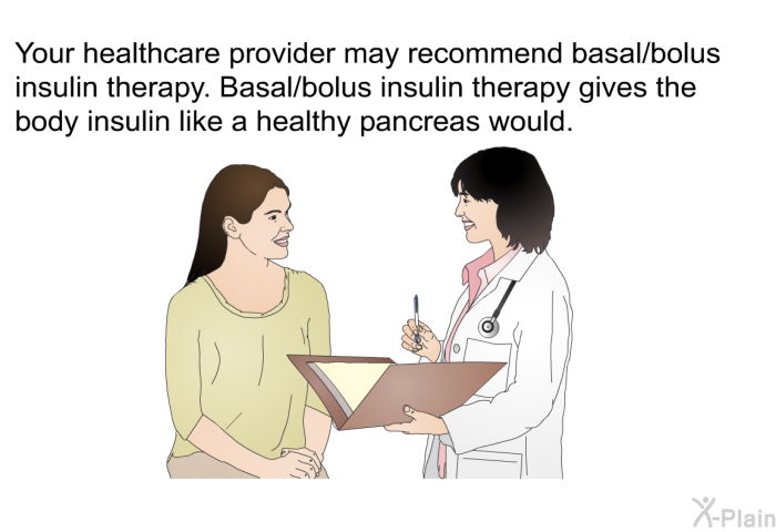 Your healthcare provider may recommend basal/bolus insulin therapy. Basal/bolus insulin therapy gives the body insulin like a healthy pancreas would.