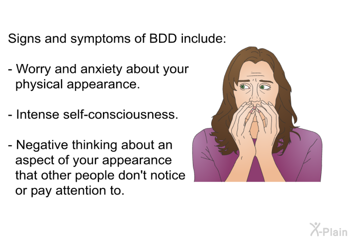 Signs and symptoms of BDD include:  Worry and anxiety about your physical appearance. Intense self-consciousness. Negative thinking about an aspect of your appearance that other people don't notice or pay attention to.
