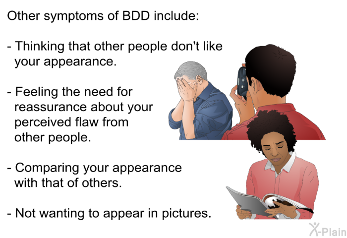 Other symptoms of BDD include:  Thinking that other people don't like your appearance. Feeling the need for reassurance about your perceived flaw from other people. Comparing your appearance with that of others. Not wanting to appear in pictures.