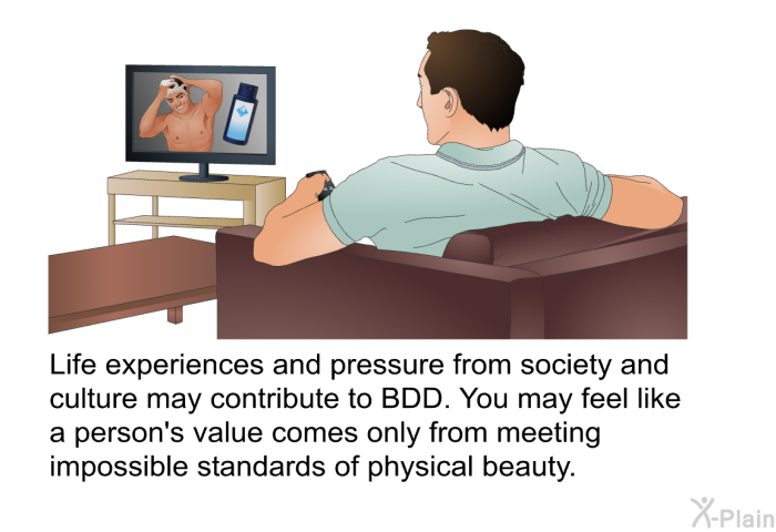 Life experiences and pressure from society and culture may contribute to BDD. You may feel like a person's value comes only from meeting impossible standards of physical beauty.
