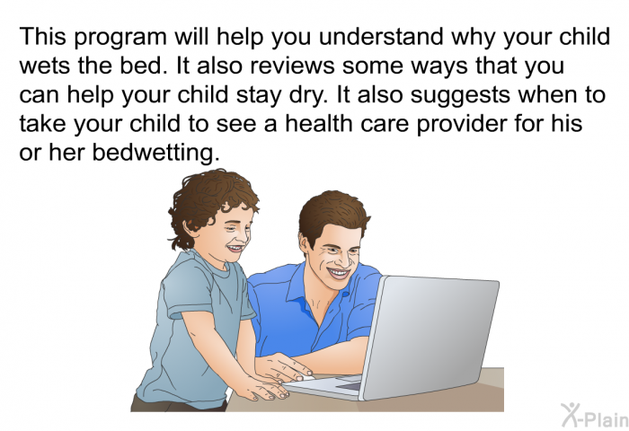 This health information will help you understand why your child wets the bed. It also reviews some ways that you can help your child stay dry. It also suggests when to take your child to see a health care provider for his or her bedwetting.